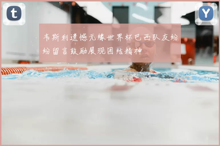 韦斯利遗憾无缘世界杯巴西队友纷纷留言鼓励展现团结精神