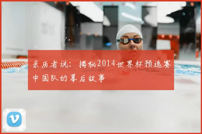 亲历者说:揭秘2014世界杯预选赛中国队的幕后故事